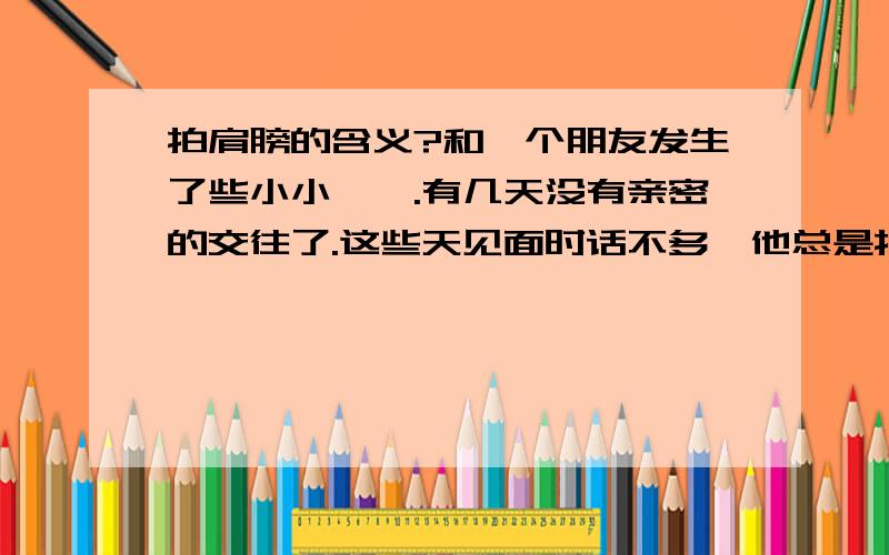 拍肩膀的含义?和一个朋友发生了些小小尴尬.有几天没有亲密的交往了.这些天见面时话不多,他总是拍我的肩膀,今天下午也是,手在我肩膀上放了有半分钟,还按了按.好像欲言又止的样子.这有