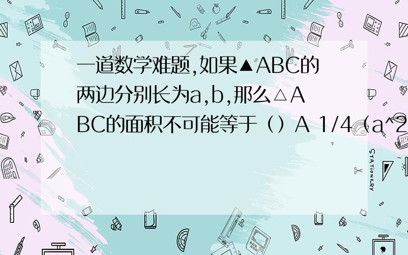 一道数学难题,如果▲ABC的两边分别长为a,b,那么△ABC的面积不可能等于（）A 1/4（a^2+b^2) B 1/2(a^2+b^2)C1/8（a+b)^2 D1/4ab