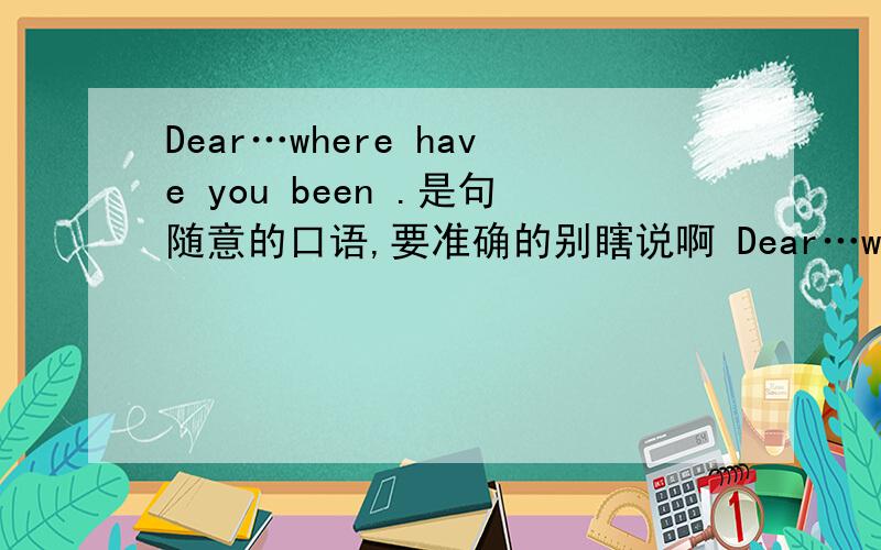 Dear…where have you been .是句随意的口语,要准确的别瞎说啊 Dear…where have you been .是句随意的口语,要准确的别瞎说啊