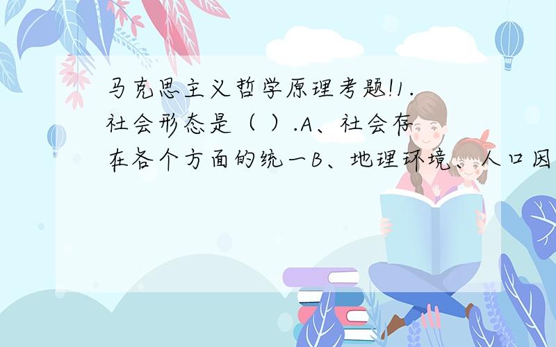 马克思主义哲学原理考题!1.社会形态是（ ）.A、社会存在各个方面的统一B、地理环境、人口因素和物质资料生产方式的统一C、国体和政体的统一D、同生产力发展的一定阶段相适应的经济基