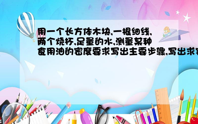 用一个长方体木块,一根细线,两个烧杯,足量的水,测量某种食用油的密度要求写出主要步骤,写出求密度的表达式