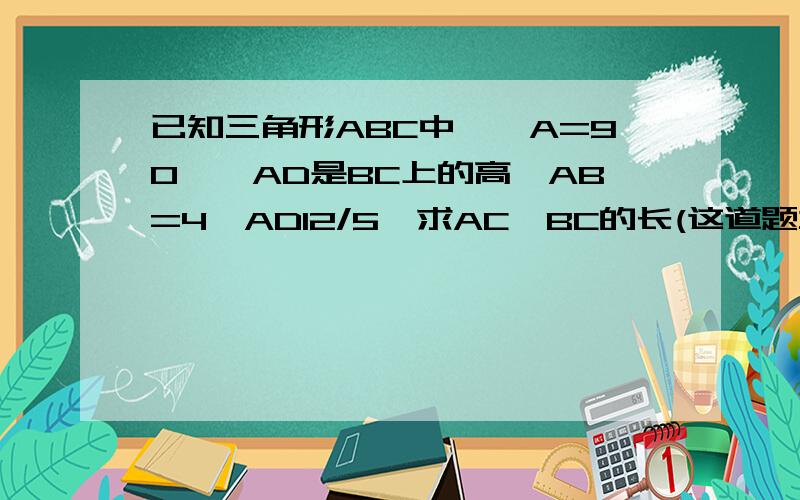 已知三角形ABC中,∠A=90°,AD是BC上的高,AB=4,AD12/5,求AC,BC的长(这道题本来没图的 所以不要回答我 图?