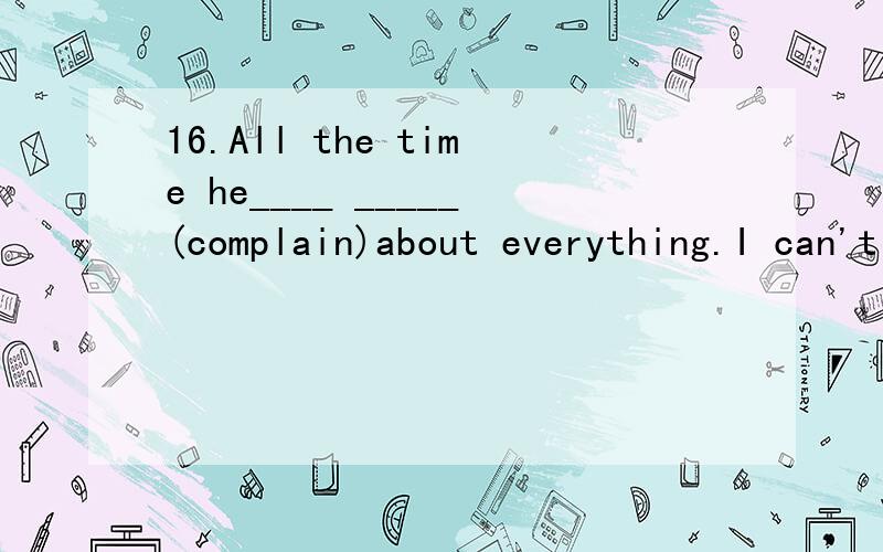 16.All the time he____ _____(complain)about everything.I can't stand him.16.All the time he____ _____(complain)about everything.I can't stand him.18.I feel sick now.I_______ _____(read)books the whole afternoon.19.You look frightened.What_____ (happe