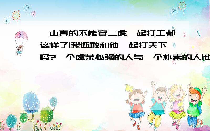 一山真的不能容二虎一起打工都这样了!我还敢和他一起打天下吗?一个虚荣心强的人与一个朴素的人!也许是我太计较了吧!我想要一个分析的答复``谢谢