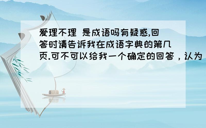 爱理不理 是成语吗有疑惑,回答时请告诉我在成语字典的第几页.可不可以给我一个确定的回答，认为，可能，都让人更不解