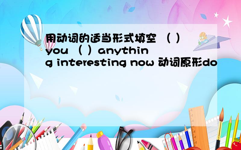 用动词的适当形式填空 （ ）you （ ）anything interesting now 动词原形do