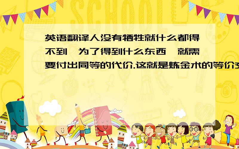 英语翻译人没有牺牲就什么都得不到,为了得到什么东西,就需要付出同等的代价.这就是炼金术的等价交换原则.那时侯的我们,相信这就是世界的真理.