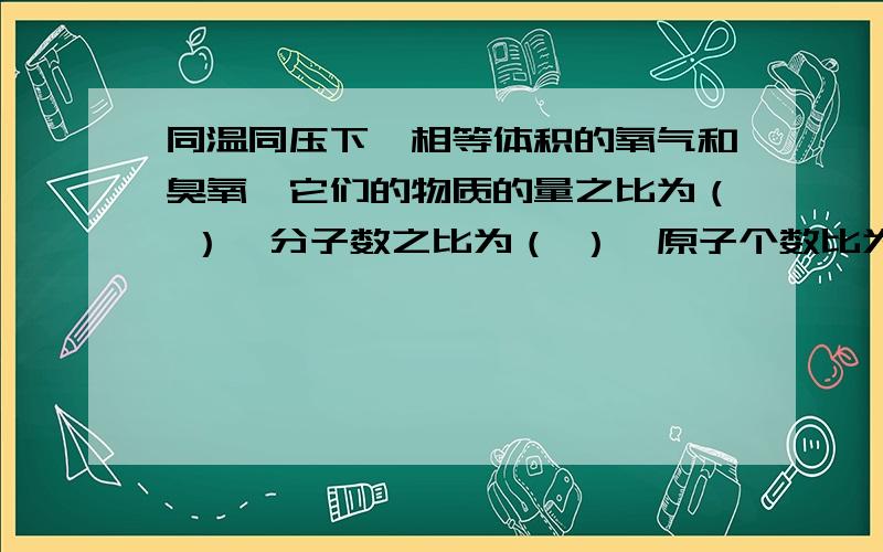 同温同压下,相等体积的氧气和臭氧,它们的物质的量之比为（ ）,分子数之比为（ ）,原子个数比为（ ）