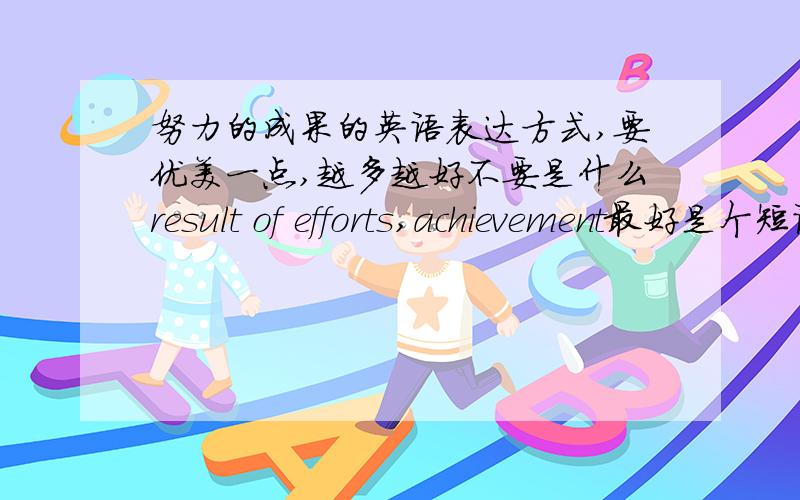 努力的成果的英语表达方式,要优美一点,越多越好不要是什么result of efforts,achievement最好是个短语 词组 长一点也可以