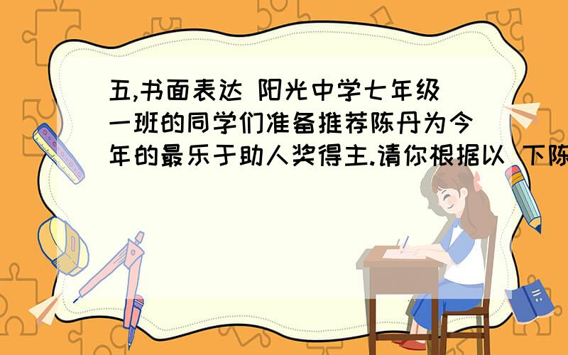 五,书面表达 阳光中学七年级一班的同学们准备推荐陈丹为今年的最乐于助人奖得主.请你根据以 下陈丹的事迹,五,书面表达阳光中学七年级一班的同学们准备推荐陈丹为今年的最乐于助人奖