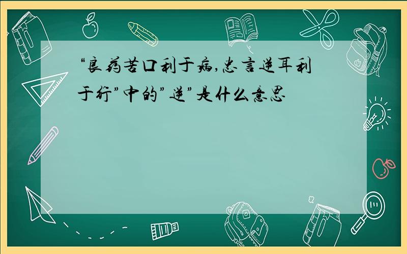 “良药苦口利于病,忠言逆耳利于行”中的”逆”是什么意思