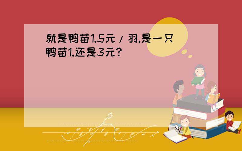 就是鸭苗1.5元/羽,是一只鸭苗1.还是3元?