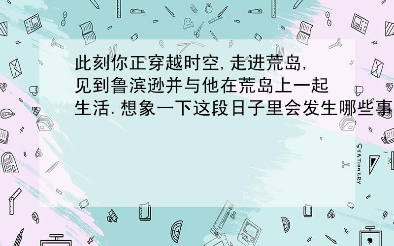 此刻你正穿越时空,走进荒岛,见到鲁滨逊并与他在荒岛上一起生活.想象一下这段日子里会发生哪些事情呢?很着急滴