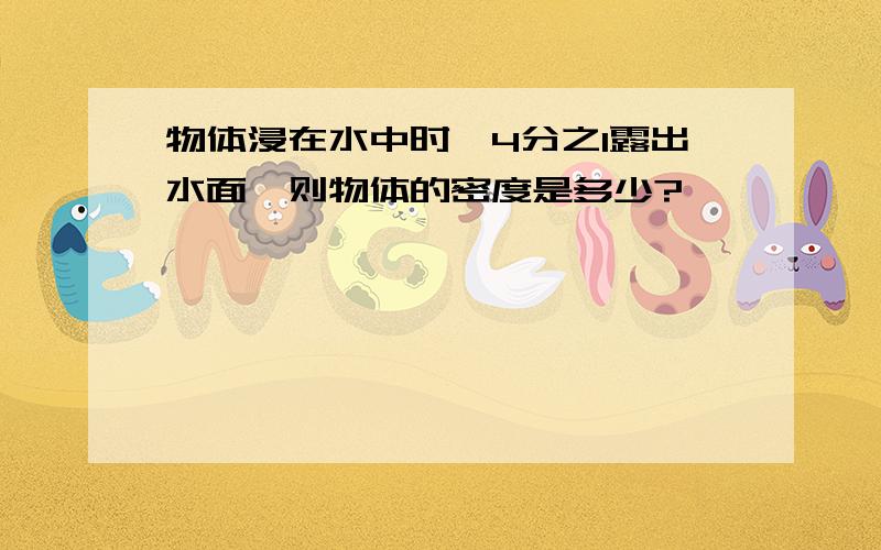 物体浸在水中时,4分之1露出水面,则物体的密度是多少?