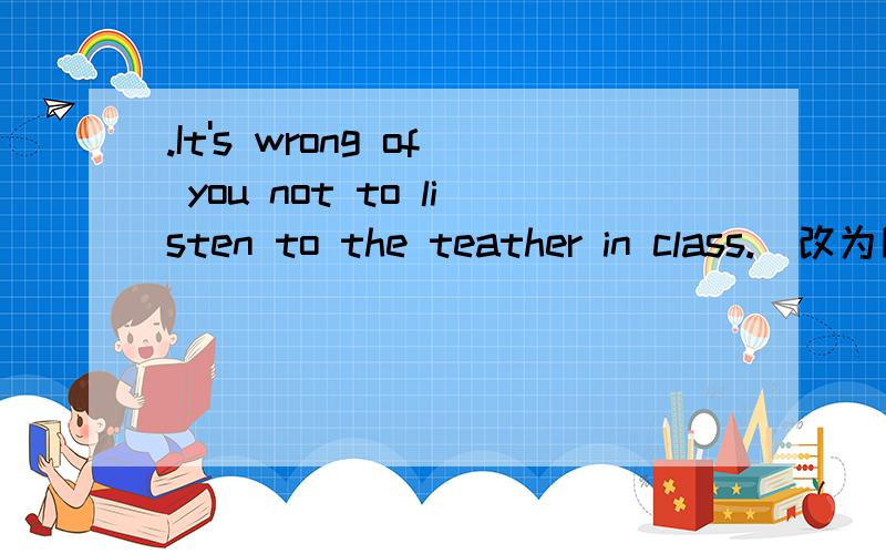 .It's wrong of you not to listen to the teather in class.(改为同义句)___wrong___you___listen to the teacher in class.