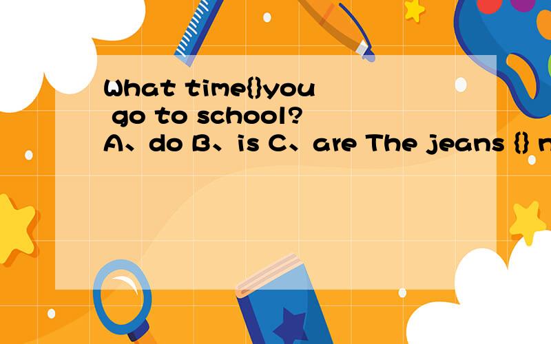 What time{}you go to school?A、do B、is C、are The jeans {} nice.A、is B、do C、areGo to bed{}8:30.A、in B、at C、on Just wait {}see .A、or B、but C、and T{}like this one.A、don't B、isn't C、can't Is this{}dress.A、your B、you C、h