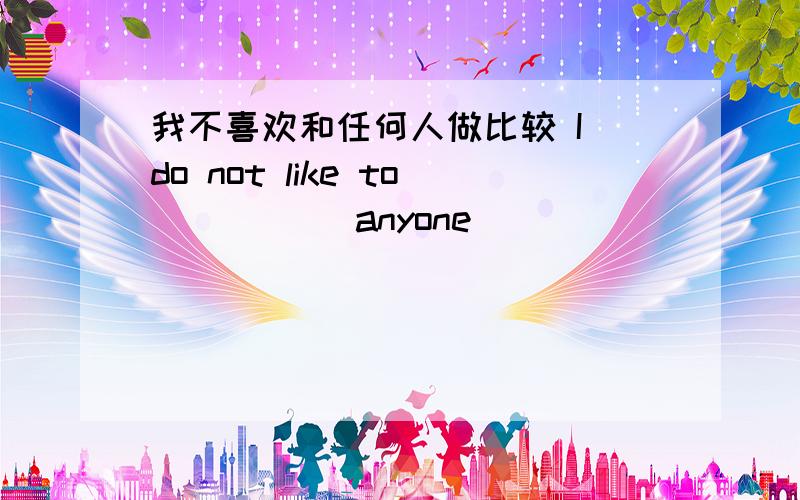 我不喜欢和任何人做比较 I do not like to () () anyone