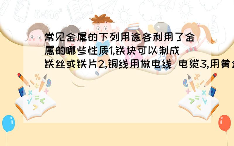 常见金属的下列用途各利用了金属的哪些性质1,铁块可以制成铁丝或铁片2,铜线用做电线 电缆3,用黄金做项链 耳环 戒指4,炒菜用的铁锅 铁铲一般都装上木柄5,用钨做灯泡里的灯丝