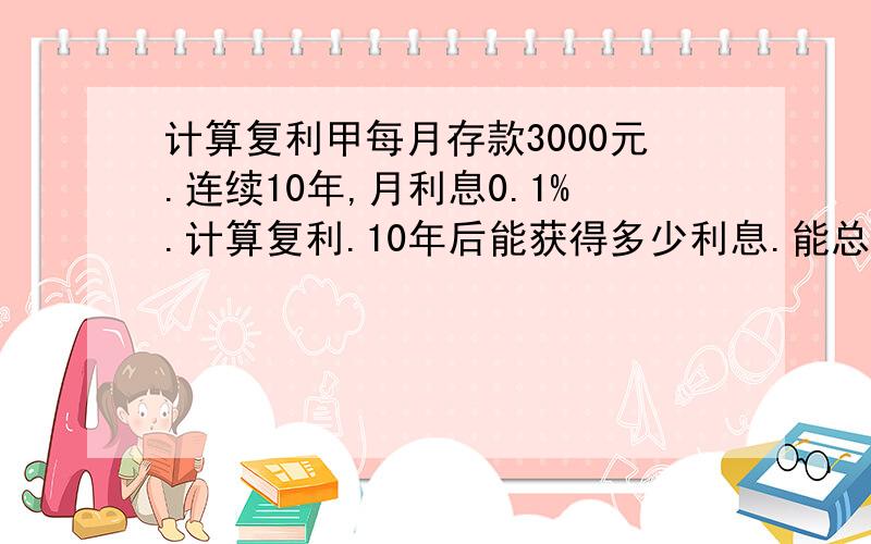 计算复利甲每月存款3000元.连续10年,月利息0.1%.计算复利.10年后能获得多少利息.能总共获得多少元?