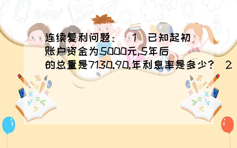 连续复利问题：（1）已知起初账户资金为5000元,5年后的总量是7130.90,年利息率是多少?（2）已知五年后的总量是11414.71元,利息率是 ,那么起初账户资金为多少?（1） ；（2）7500元