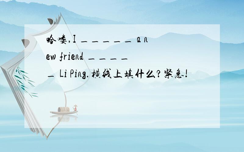 哈喽,I _____ a new friend _____ Li Ping.横线上填什么?紧急!