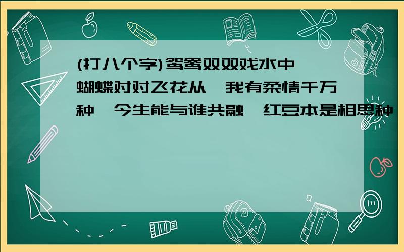 (打八个字)鸳鸯双双戏水中,蝴蝶对对飞花从,我有柔情千万种,今生能与谁共融,红豆本是相思种,前世种在我心中,等待有缘能相逢,共度春夏和秋东.