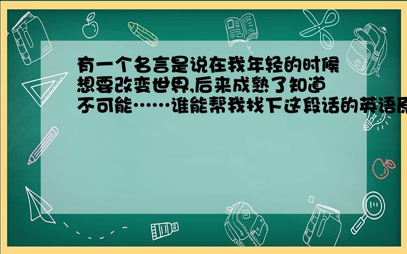 有一个名言是说在我年轻的时候想要改变世界,后来成熟了知道不可能……谁能帮我找下这段话的英语原文呢?急用!6月8号之前!在一个国家的墓园里,有许多国家首脑的墓志铭.某个角落里的一