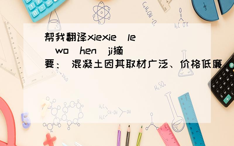 帮我翻译xiexie  le  wo  hen  ji摘要： 混凝土因其取材广泛、价格低廉、抗压强度高、可浇筑成各种形状,并且耐火性好、不易风化、养护费用低,成为当今世界建筑结构中使用最广泛的建筑材料.