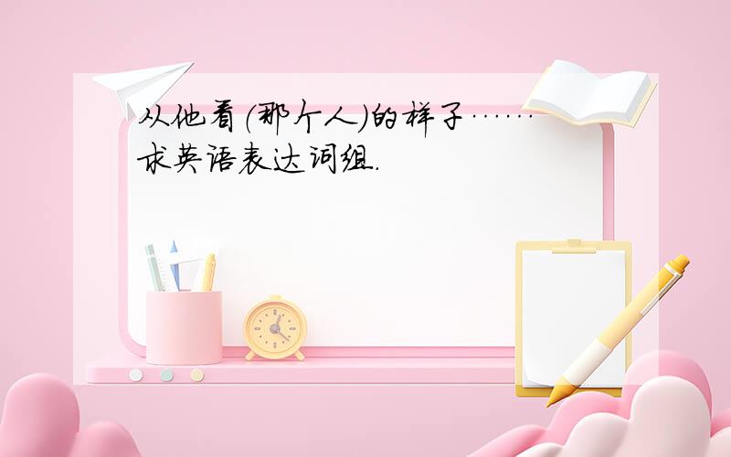 从他看（那个人）的样子…… 求英语表达词组.