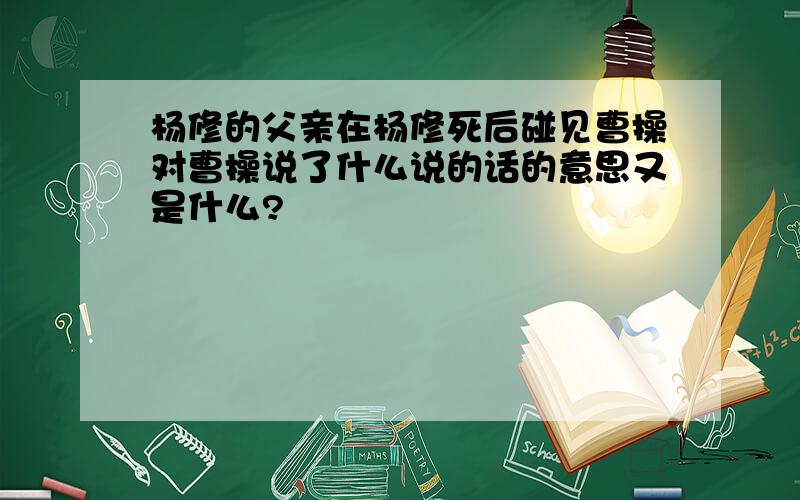 杨修的父亲在杨修死后碰见曹操对曹操说了什么说的话的意思又是什么?