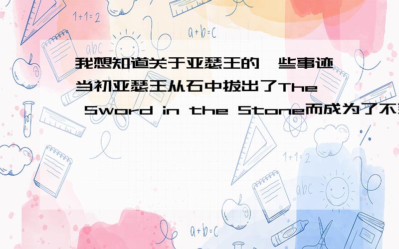 我想知道关于亚瑟王的一些事迹当初亚瑟王从石中拔出了The Sword in the Stone而成为了不列颠之王,随后在与King Pellinore交锋时折断,这次战斗被认为是违背骑士精神的,这也是Calibur折断的原因.之