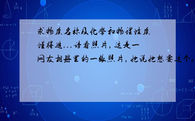 求物质名称及化学和物理性质 懂得进...请看照片，这是一网友相册里的一张照片，她说她想要这个。不知道她葫芦里卖的什么药...这到底是什么东西？叫什么名称？大概的化学和物理性质都