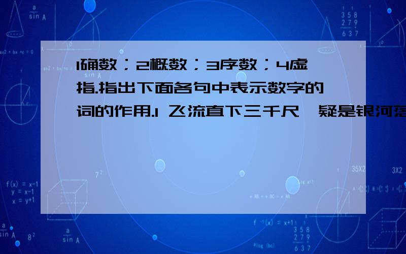 1确数；2概数；3序数；4虚指.指出下面各句中表示数字的词的作用.1 飞流直下三千尺,疑是银河落九天.（ ） 2 1964年,几百万只青蟹在中东造成蟹灾（）3每三周开始,我检查竹篮,一切状况如故（