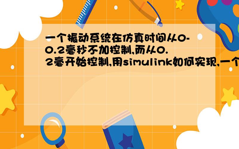 一个振动系统在仿真时间从0-0.2毫秒不加控制,而从0.2毫开始控制,用simulink如何实现,一个振动系统在仿真时间从0-0.2毫秒不加控制,而从0.2毫开始控制,用simulink如何实现,也就是控制通断如何实