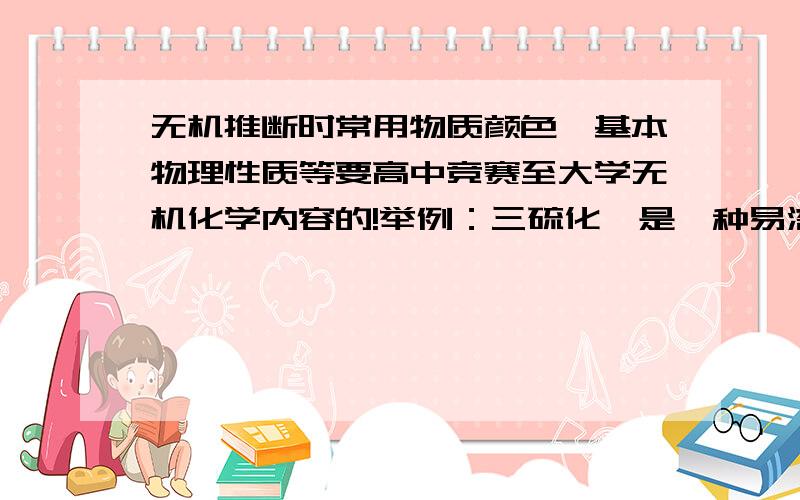 无机推断时常用物质颜色、基本物理性质等要高中竞赛至大学无机化学内容的!举例：三硫化砷是一种易溶于水的无色液体；红色固体粉末有：三氧化四铅（是这么叫的吧）...那个什么,我说