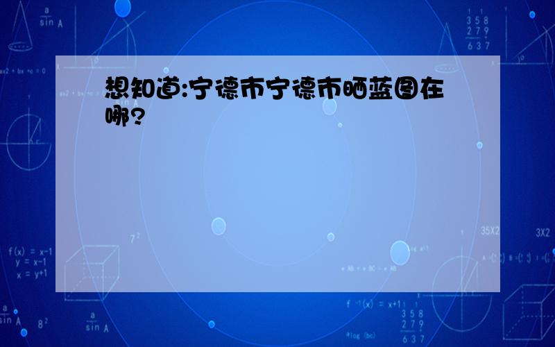 想知道:宁德市宁德市晒蓝图在哪?