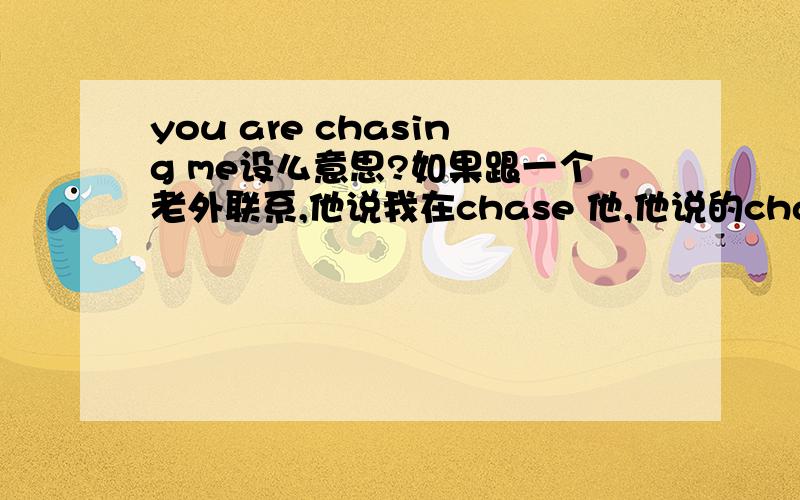 you are chasing me设么意思?如果跟一个老外联系,他说我在chase 他,他说的chase 是设么意思,是指骚扰他,烦他,还是说追求的意思呢?但是我没有追求他,只是有些事情要问他,请问他这里的chase 是指设