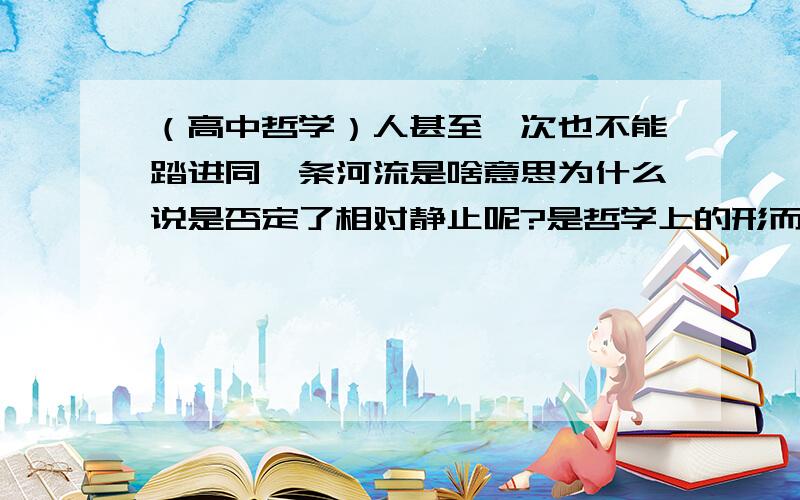 （高中哲学）人甚至一次也不能踏进同一条河流是啥意思为什么说是否定了相对静止呢?是哲学上的形而上学观点?为什么 形而上学不是指用片面眼光看问题吗?