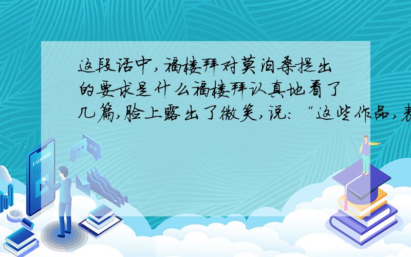 这段话中,福楼拜对莫泊桑提出的要求是什么福楼拜认真地看了几篇,脸上露出了微笑,说：“这些作品,表明你有了进步.但青年人贵在坚持,才气就是坚持写作的结果.”福楼拜继续说：“对你所