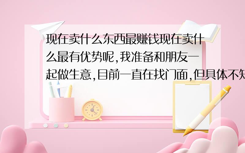 现在卖什么东西最赚钱现在卖什么最有优势呢,我准备和朋友一起做生意,目前一直在找门面,但具体不知道做什么生意.