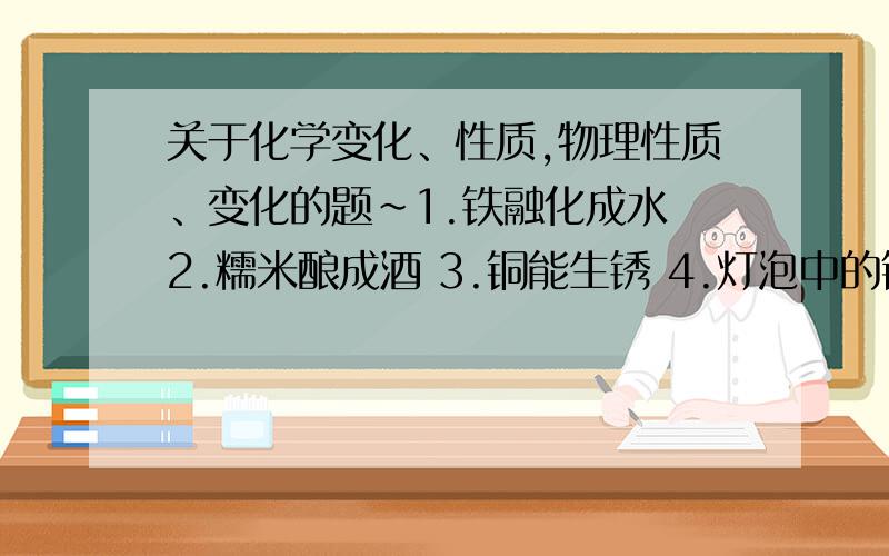 关于化学变化、性质,物理性质、变化的题~1.铁融化成水 2.糯米酿成酒 3.铜能生锈 4.灯泡中的钨丝通电后发光发热5.食物腐烂 6.胆矾呈蓝色块状 7.镁条在空气中燃烧发出耀眼的白光.用序号回答