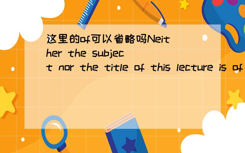 这里的of可以省略吗Neither the subject nor the title of this lecture is of my own choice.这里的choice是抽象名词吧,is+of+抽象名词是一个固定搭配,但我觉得这句话没有of也可以表达同样的意思.