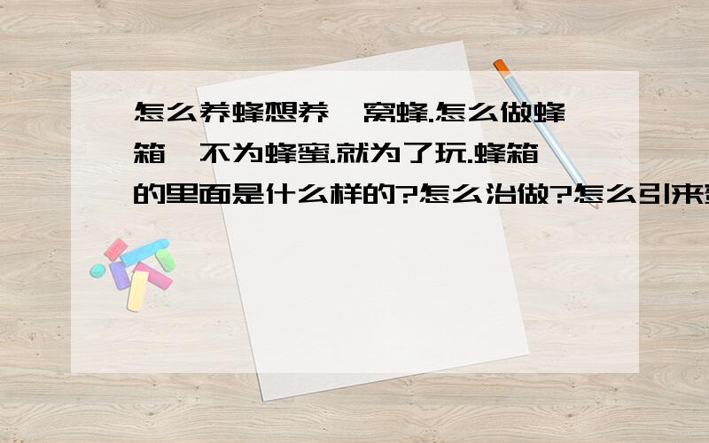 怎么养蜂想养一窝蜂.怎么做蜂箱、不为蜂蜜.就为了玩.蜂箱的里面是什么样的?怎么治做?怎么引来蜜蜂.养蜜蜂一年中怎么照顾蜜蜂啊?多给点相关知识.