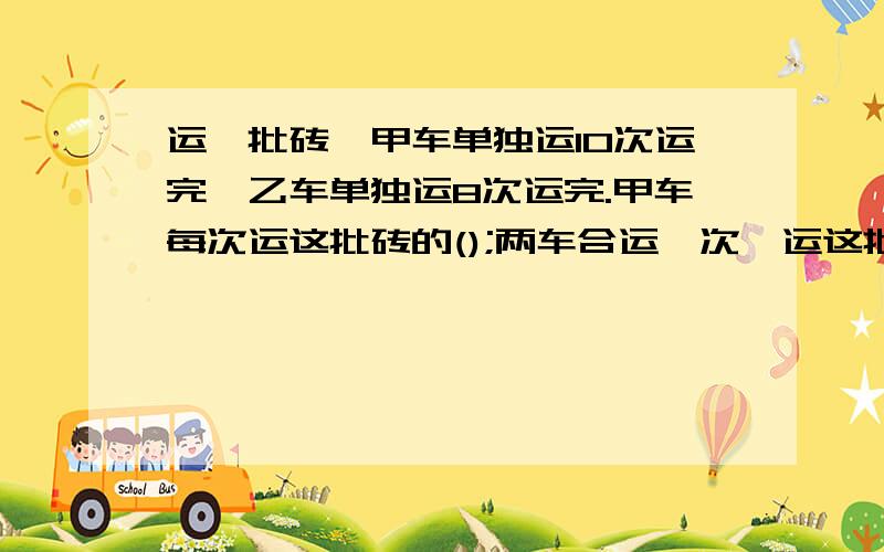 运一批砖,甲车单独运10次运完,乙车单独运8次运完.甲车每次运这批砖的();两车合运一次,运这批砖的()列算式