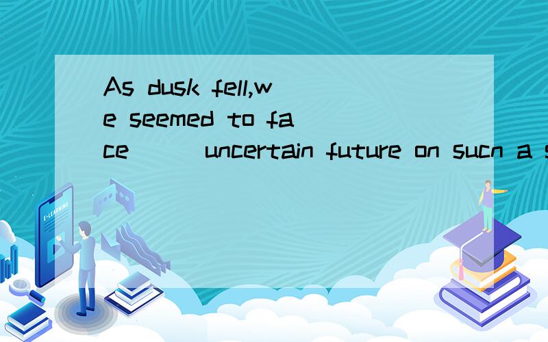 As dusk fell,we seemed to face___uncertain future on sucn a small boat.填an 还是the?