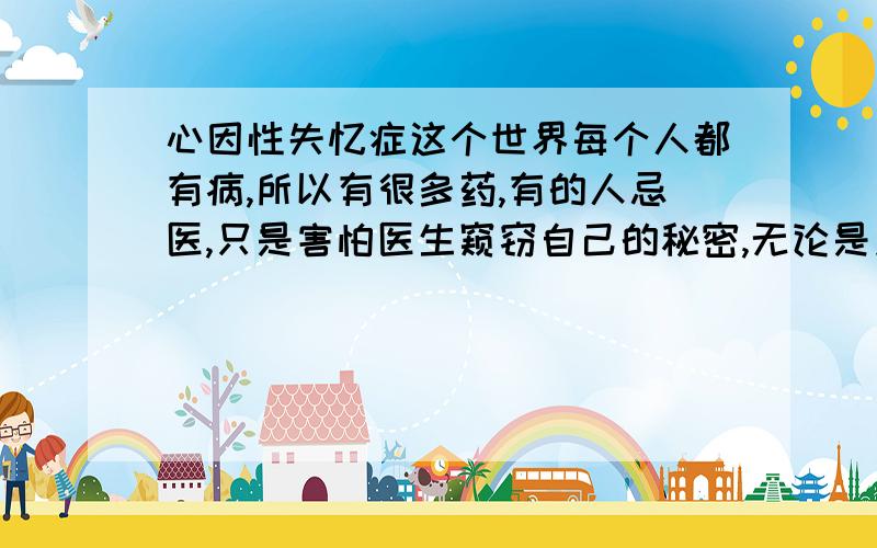 心因性失忆症这个世界每个人都有病,所以有很多药,有的人忌医,只是害怕医生窥窃自己的秘密,无论是身理还是心理.有种心理疾病叫失忆症,有时候只是人在逃避时做出的反映,每个人的情况都