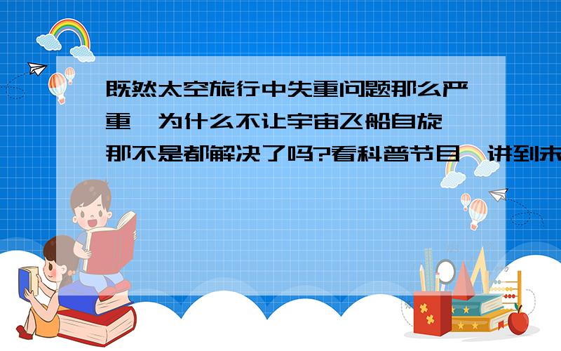 既然太空旅行中失重问题那么严重,为什么不让宇宙飞船自旋,那不是都解决了吗?看科普节目,讲到未来的太空旅行,失重状态下人体钙质流失,新生儿可能无法正常发育等等一大堆的问题,然后又