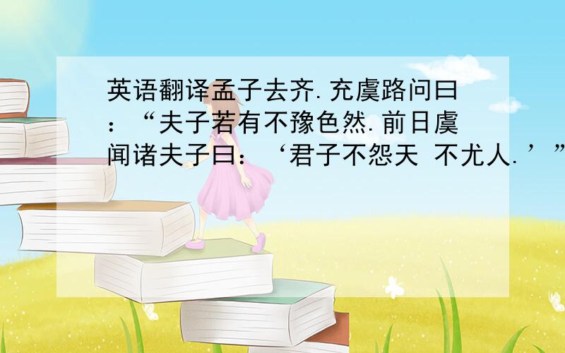 英语翻译孟子去齐.充虞路问曰：“夫子若有不豫色然.前日虞闻诸夫子曰：‘君子不怨天 不尤人.’” 曰：“彼一时,此一时也.五百年必有王者兴,其间必有名世者.由周而来,七百 有余岁矣.以