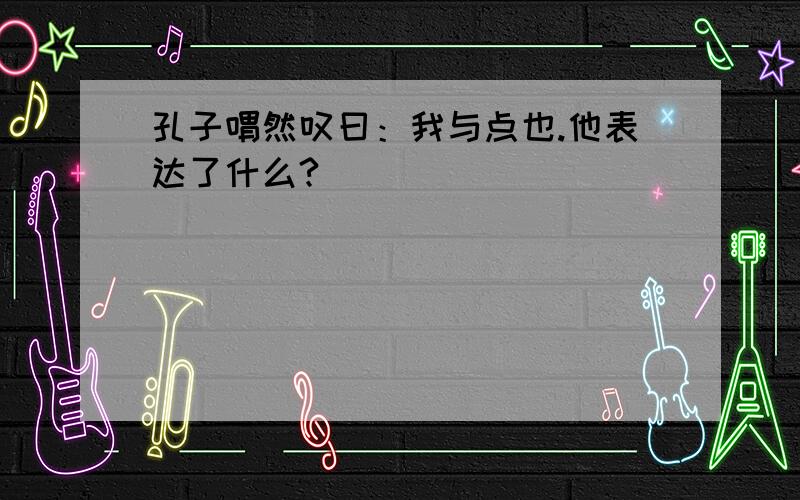 孔子喟然叹曰：我与点也.他表达了什么?