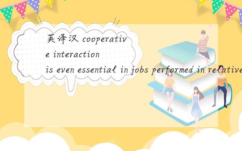 英译汉 cooperative interaction is even essential in jobs performed in relative islation and in jobs in which technical knowledge or ability,not the ability to work with others,seem to be most important.